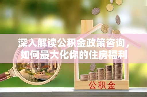 泉港深入解读公积金政策咨询，如何最大化你的住房福利