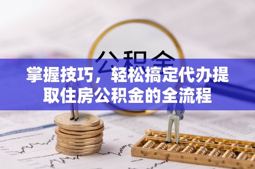 泉港掌握技巧，轻松搞定代办提取住房公积金的全流程