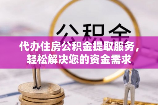 泉港代办住房公积金提取服务，轻松解决您的资金需求