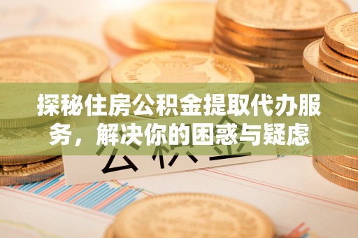 泉港探秘住房公积金提取代办服务，解决你的困惑与疑虑