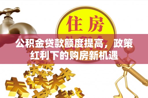 泉港公积金贷款额度提高，政策红利下的购房新机遇