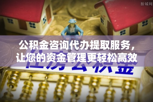 泉港公积金咨询代办提取服务，让您的资金管理更轻松高效