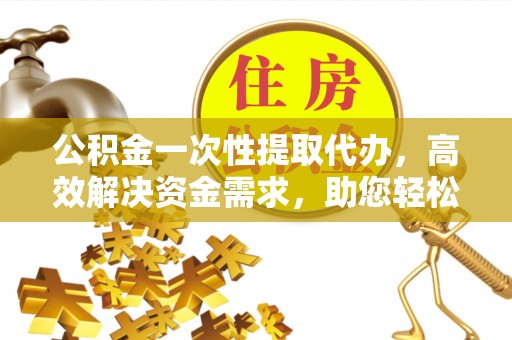 泉港公积金一次性提取代办，高效解决资金需求，助您轻松应对生活难题