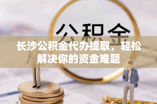 泉港长沙公积金代办提取，轻松解决你的资金难题