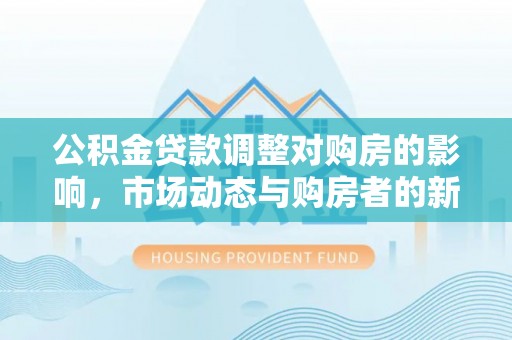 泉港公积金贷款调整对购房的影响，市场动态与购房者的新选择