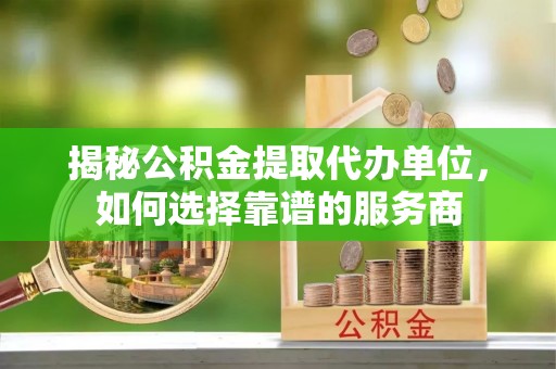 泉港揭秘公积金提取代办单位，如何选择靠谱的服务商