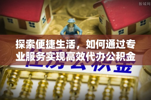 泉港探索便捷生活，如何通过专业服务实现高效代办公积金提取