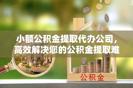 泉港小额公积金提取代办公司，高效解决您的公积金提取难题