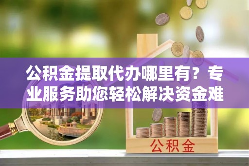 泉港公积金提取代办哪里有？专业服务助您轻松解决资金难题