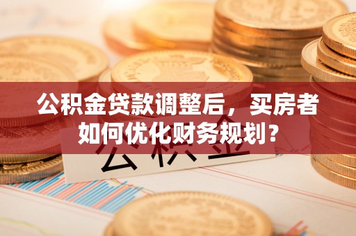 泉港公积金贷款调整后，买房者如何优化财务规划？