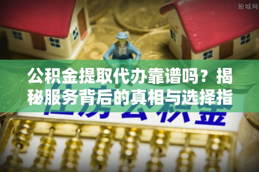 泉港公积金提取代办靠谱吗？揭秘服务背后的真相与选择指南