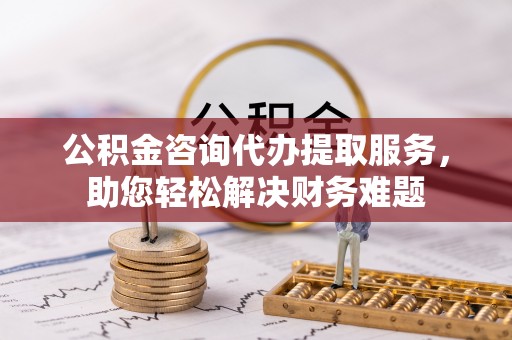 泉港公积金咨询代办提取服务，助您轻松解决财务难题
