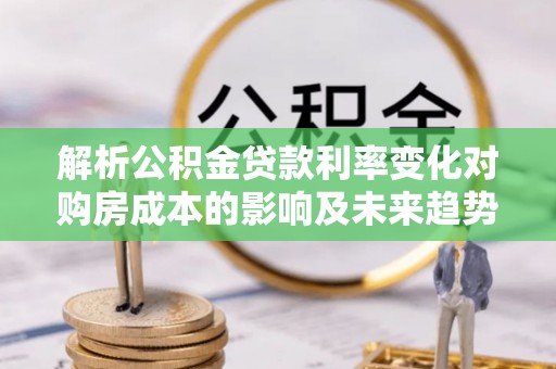 泉港解析公积金贷款利率变化对购房成本的影响及未来趋势