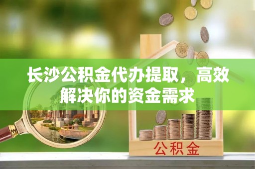 泉港长沙公积金代办提取，高效解决你的资金需求