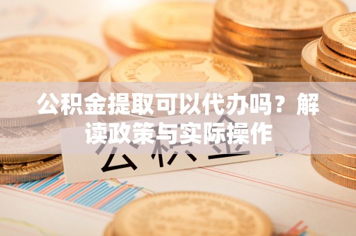 泉港公积金提取可以代办吗？解读政策与实际操作