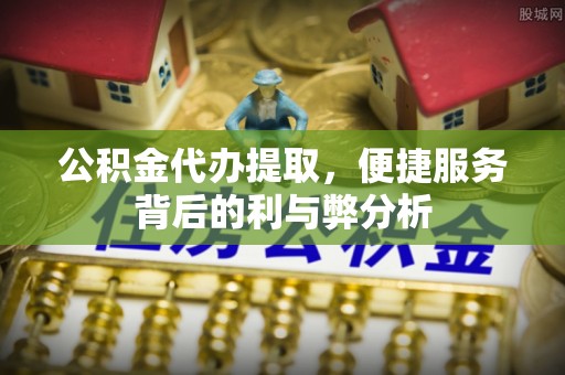 泉港公积金代办提取，便捷服务背后的利与弊分析