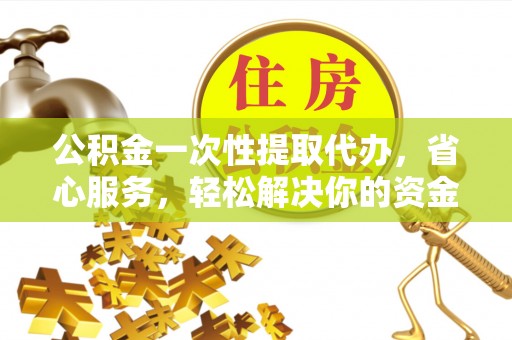泉港公积金一次性提取代办，省心服务，轻松解决你的资金需求