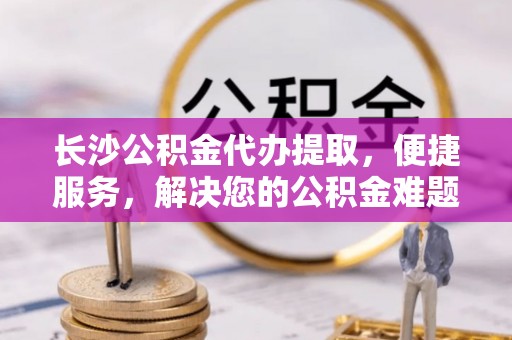 泉港长沙公积金代办提取，便捷服务，解决您的公积金难题