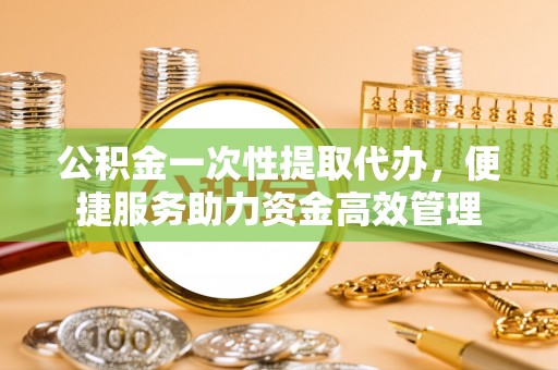 泉港公积金一次性提取代办，便捷服务助力资金高效管理