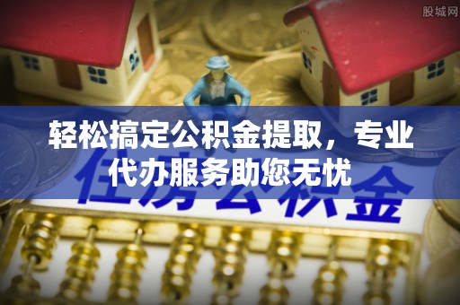 泉港轻松搞定公积金提取，专业代办服务助您无忧