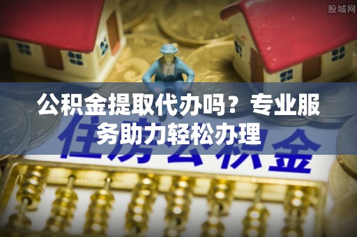 泉港公积金提取代办吗？专业服务助力轻松办理
