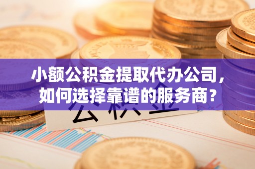 泉港小额公积金提取代办公司，如何选择靠谱的服务商？