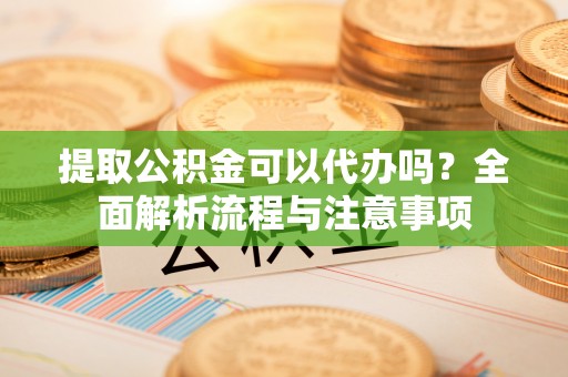 泉港提取公积金可以代办吗？全面解析流程与注意事项