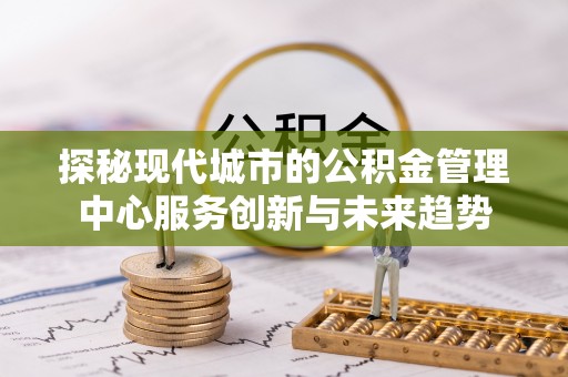 泉港探秘现代城市的公积金管理中心服务创新与未来趋势