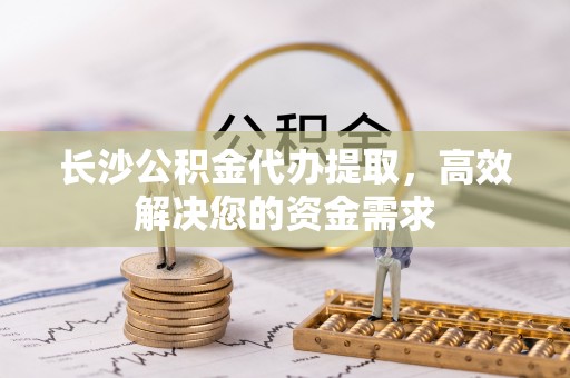 泉港长沙公积金代办提取，高效解决您的资金需求