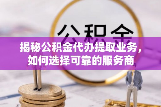 泉港揭秘公积金代办提取业务，如何选择可靠的服务商