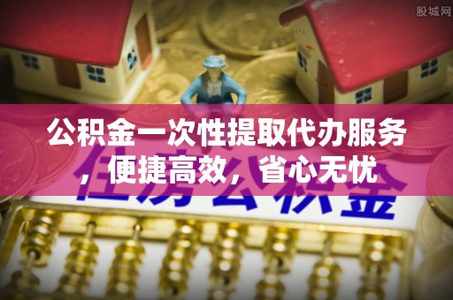 泉港公积金一次性提取代办服务，便捷高效，省心无忧