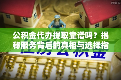 泉港公积金代办提取靠谱吗？揭秘服务背后的真相与选择指南