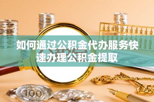 泉港如何通过公积金代办服务快速办理公积金提取