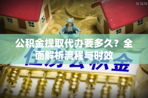 泉港公积金提取代办要多久？全面解析流程与时效