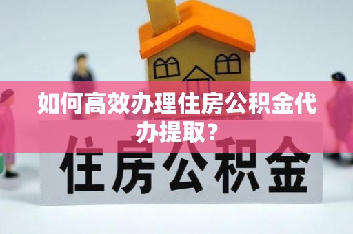 泉港如何高效办理住房公积金代办提取？