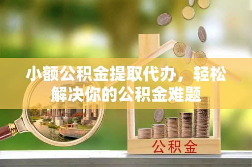 泉港小额公积金提取代办，轻松解决你的公积金难题