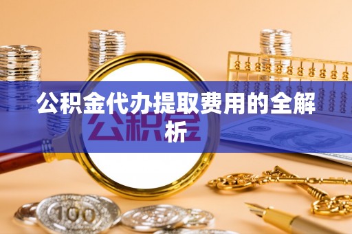泉港公积金代办提取费用的全解析