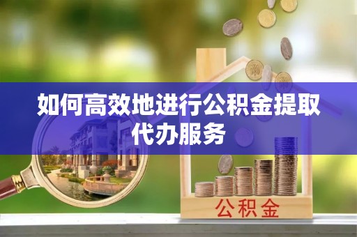 泉港如何高效地进行公积金提取代办服务
