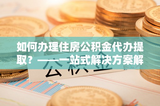 泉港如何办理住房公积金代办提取？——一站式解决方案解析